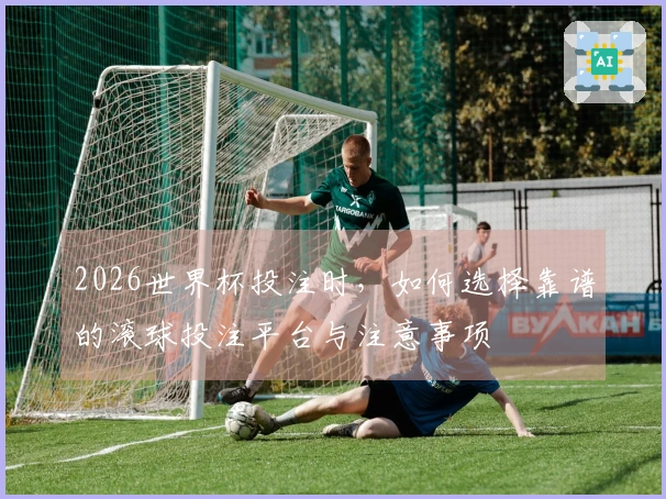 2026世界杯投注时,如何选择靠谱的滚球投注平台与注意事项